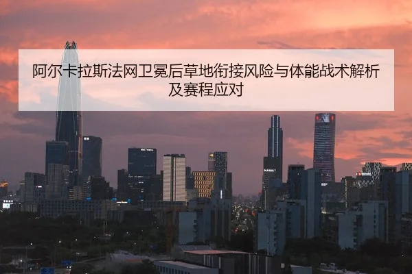 阿尔卡拉斯法网卫冕后草地衔接风险与体能战术解析及赛程应对