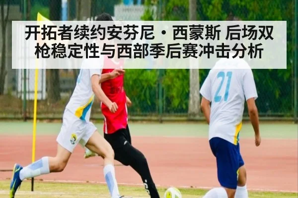 开拓者续约安芬尼·西蒙斯 后场双枪稳定性与西部季后赛冲击分析